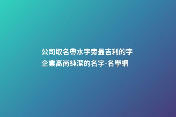 公司取名帶水字旁最吉利的字 企業高尚純潔的名字-名學網-第1張-公司起名-玄機派